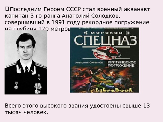 Последним Героем СССР стал военный акванавт капитан 3-го ранга Анатолий Солодков, совершивший в 1991 году рекордное погружение на глубину 120 метров. Всего этого высокого звания удостоены свыше 13 тысяч человек. 