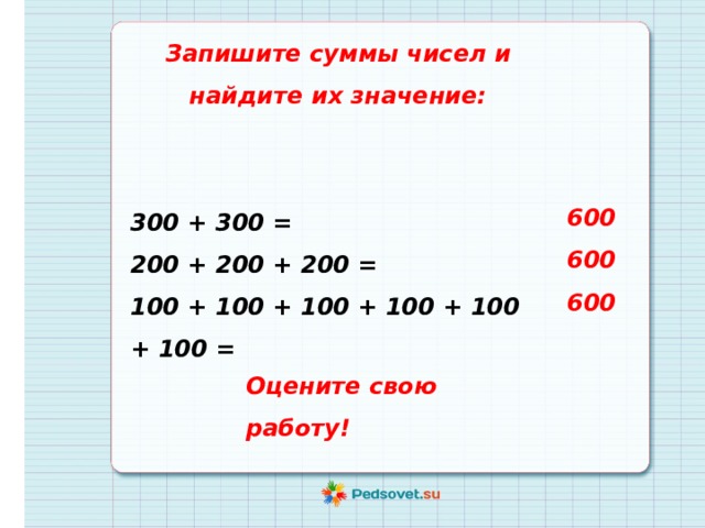 Запишите суммы чисел и найдите их значение:   300 + 300 = 200 + 200 + 200 = 100 + 100 + 100 + 100 + 100 + 100 = 600 600 600 Оцените свою работу! 