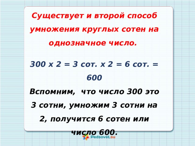 Существует и второй способ умножения круглых сотен на однозначное число.  300 х 2 = 3 сот. х 2 = 6 сот. = 600 Вспомним, что число 300 это 3 сотни, умножим 3 сотни на 2, получится 6 сотен или число 600. 