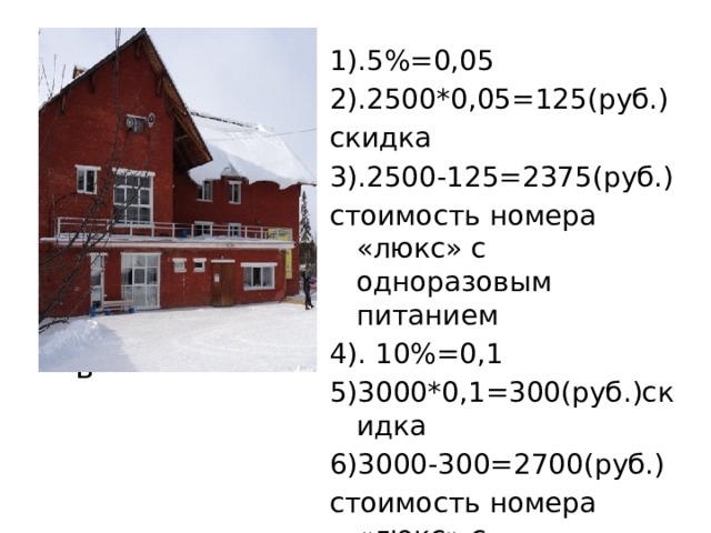 1).5%=0,05 2).2500*0,05=125(руб.) скидка 3).2500-125=2375(руб.) стоимость номера «люкс» с одноразовым питанием 4). 10%=0,1 5)3000*0,1=300(руб.)скидка 6)3000-300=2700(руб.) стоимость номера «люкс» с двухразовым питанием ть 