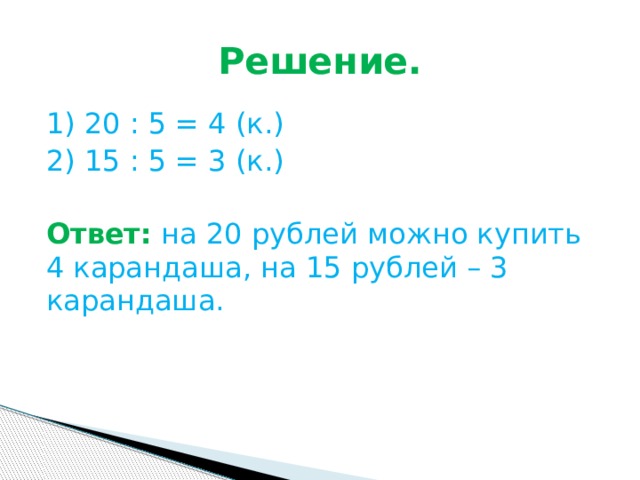 Решение. 1) 20 : 5 = 4 (к.) 2) 15 : 5 = 3 (к.) Ответ:  на 20 рублей можно купить 4 карандаша, на 15 рублей – 3 карандаша. 