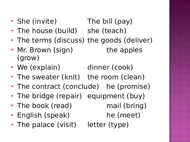She (invite)   The bill (pay) The house (build)  she (teach) The terms (discuss)  the goods (deliver) Mr. Brown (sign)   the apples (grow) We (explain)   dinner (cook) The sweater (knit)  the room (clean) The contract (conclude)  he (promise) The bridge (repair)  equipment (buy) The book (read)   mail (bring) English (speak)   he (meet) The palace (visit)  letter (type)   