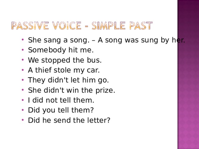 She sang a song. – A song was sung by her. Somebody hit me. We stopped the bus. A thief stole my car. They didn't let him go. She didn't win the prize. I did not tell them. Did you tell them? Did he send the letter? 
