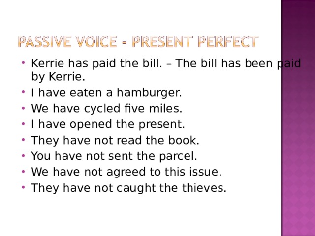 Kerrie has paid the bill. – The bill has been paid by Kerrie. I have eaten a hamburger. We have cycled five miles. I have opened the present. They have not read the book. You have not sent the parcel. We have not agreed to this issue. They have not caught the thieves.   