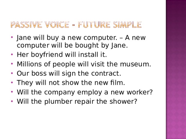 Jane will buy a new computer. – A new computer will be bought by Jane. Her boyfriend will install it. Millions of people will visit the museum. Our boss will sign the contract. They will not show the new film. Will the company employ a new worker? Will the plumber repair the shower? 