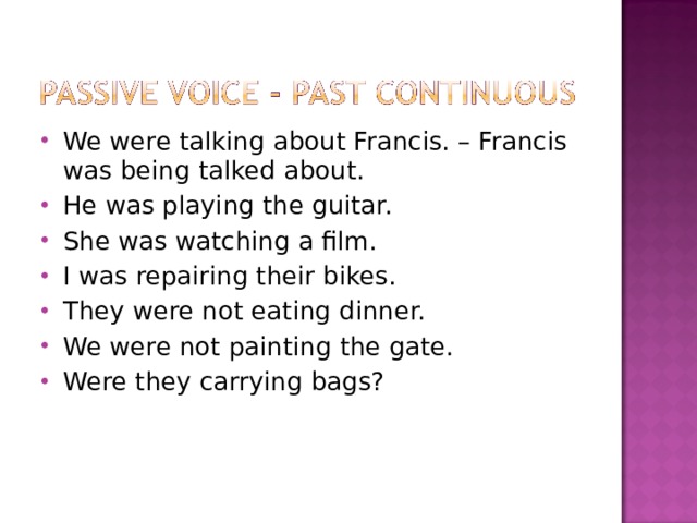 We were talking about Francis. – Francis was being talked about. He was playing the guitar. She was watching a film. I was repairing their bikes. They were not eating dinner. We were not painting the gate. Were they carrying bags? 