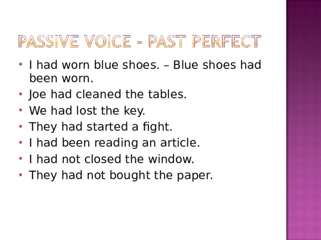 I had worn blue shoes. – Blue shoes had been worn. Joe had cleaned the tables. We had lost the key. They had started a fight. I had been reading an article. I had not closed the window. They had not bought the paper. 