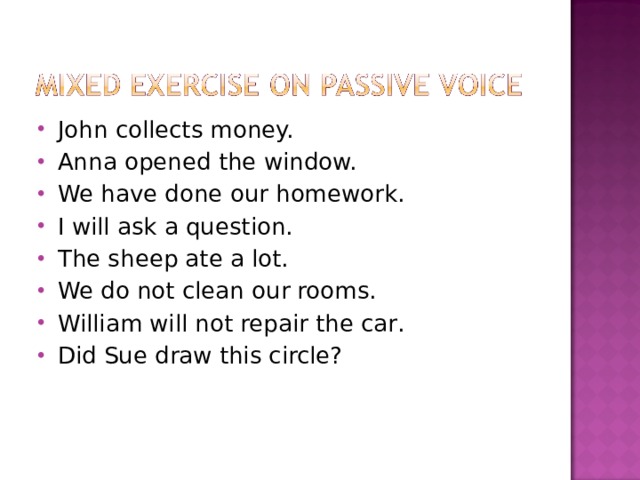 John collects money. Anna opened the window. We have done our homework. I will ask a question. The sheep ate a lot. We do not clean our rooms. William will not repair the car . Did Sue draw this circle? 