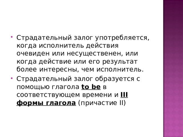 Страдательный залог употребляется, когда исполнитель действия очевиден или несущественен, или когда действие или его результат более интересны, чем исполнитель. Страдательный залог образуется с помощью глагола to be  в соответствующем времени и III формы глагола (причастие II) 