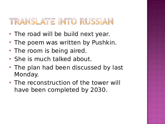 The road will be build next year. The poem was written by Pushkin. The room is being aired. She is much talked about. The plan had been discussed by last Monday. The reconstruction of the tower will have been completed by 2030. 