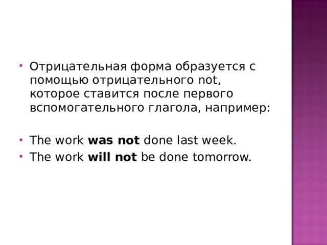 Отрицательная форма образуется с помощью отрицательного not, которое ставится после первого вспомогательного глагола, например:  The work was not done last week. The work will not be done tomorrow. 