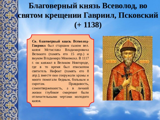 Благоверный князь Всеволод, во святом крещении Гавриил, Псковский  (+ 1138)  Св. благоверный князь Всеволод-Гавриил был старшим сыном вел. князя Мстислава Владимировича Великого (память его 15 апр.) и внуком Владимира Мономаха. В 1117 г. он княжил в Великом Новгороде, где в то время был епископом святитель Нифонт (память его 8 апр.); вместе они сооружали храмы и много помогали бедным, больным и сиротам. Правдивость, самоотверженность, а в личной жизни глубокое смирение были отличительными чертами молодого князя. 13 