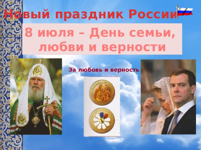 Новый праздник России 8 июля – День семьи, любви и верности За любовь и верность Учитель. В этом году 8 июля – день памяти благоверных князей Петра и Февронии Муромских – в России впервые отмечается День семьи, любви и верности. Идея этого праздника получила поддержку государства и Русской Православной Церкви. Специально к Дню семьи утверждена медаль «За любовь и верность», которой будут награждены «образцовые семьи» нашей страны из числа многодетных и отметивших золотую и бриллиантовую годовщину супружеской жизни. На одной её стороне изображены Пётр и Феврония, а на другой ромашка, чьи лепестки окрашены в цвет Российского триколора. 16 