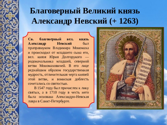 Благоверный Великий князь Александр Невский (+ 1263) Св. благоверный вел. князь Александр Невский был праправнуком Владимира Мономаха и происходил от младшего сына его, вел. князя Юрия Долгорукого — родоначальника младшей, северной ветви Мономаховичей. В его лице редчайшим образом государственная мудрость, отличительная черта князей этой ветви, и воинская доблесть сочетались со святостью.  В 1547 году был причислен к лику святых, а в 1710 году в честь него была основана Александро-Невская лавра в Санкт-Петербурге. 17 