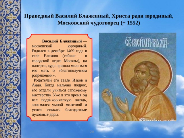 Праведный Василий Блаженный, Христа ради юродивый, Московский чудотворец (+ 1552)    Василий Блаженный  — московский юродивый. Родился в декабре 1469 года в селе Елохово (сейчас — в городской черте Москвы), на паперти, куда пришла молиться его мать о «благополучном разрешении».  Родителей его звали Иаков и Анна. Когда мальчик подрос, его отдали учиться сапожному мастерству. Уже в это время он вел подвижническую жизнь, занимался умной молитвой и успел стяжать благодатные духовные дары. 20 