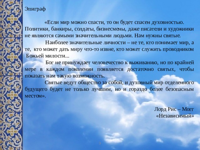Эпиграф  «Если мир можно спасти, то он будет спасен духовностью. Политики, банкиры, солдаты, бизнесмены, даже писатели и художники не являются самыми значительными людьми. Нам нужны святые.  Наиболее значительные личности – не те, кто понимает мир, а те, кто может дать миру что-то извне, кто может служить проводником Божьей милости...  Бог не принуждает человечество к выживанию, но по крайней мере в каждом поколении появляется достаточно святых, чтобы показать нам такую возможность.  Святые ведут общество за собой, и духовный мир отделенного будущего будет не только лучшим, но и гораздо более безопасным местом». Лорд Рис – Могг «Независимый» 3 