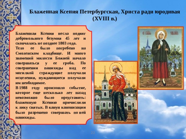 Блаженная Ксения Петербургская, Христа ради юродивая (XVIII в.)   Блаженная Ксения несла подвиг добровольного безумия 45 лет и скончалась не позднее 1803 года.  Тело ее было погребено на Смоленском кладбище. И много знамений милости Божией начало совершаться у ее гроба. По совершении панихиды над ее могилкой страждущие получали исцеления, нуждающиеся получали им необходимое. В 1988 году произошло событие, которое еще несколько лет назад невозможно было представить: блаженную Ксению причислили к лику святых. В канун канонизации было разрешено совершать по ней панихиды. 22 