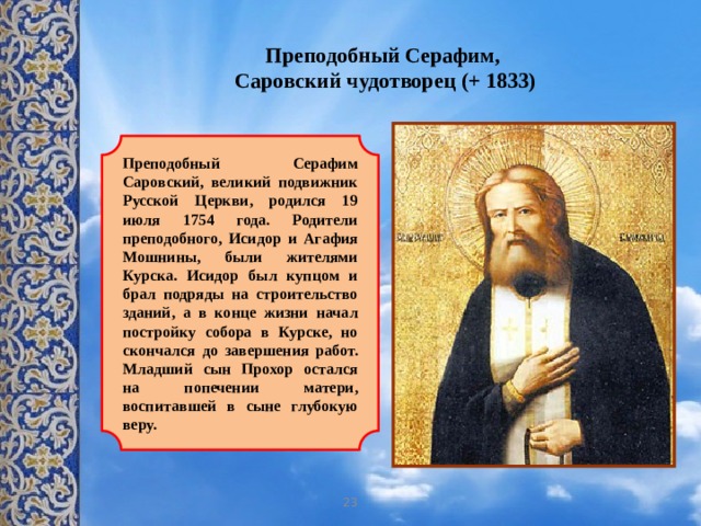 Преподобный Серафим,  Саровский чудотворец (+ 1833)    Преподобный Серафим Саровский, великий подвижник Русской Церкви, родился 19 июля 1754 года. Родители преподобного, Исидор и Агафия Мошнины, были жителями Курска. Исидор был купцом и брал подряды на строительство зданий, а в конце жизни начал постройку собора в Курске, но скончался до завершения работ. Младший сын Прохор остался на попечении матери, воспитавшей в сыне глубокую веру. 23 