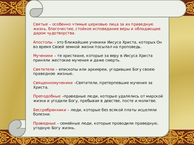 Святые  – особенно чтимые церковью лица за их праведную жизнь, благочестие, стойкое исповедание веры и обладающие даром чудотворства. Апостолы – это ближайшие ученики Иисуса Христа, которых Он во время Своей земной жизни посылал на проповедь. Мученики – те христиане, которые за веру в Иисуса Христа приняли жестокие мучения и даже смерть. Святители – епископы или архиереи, угодившие Богу своею праведною жизнью. Священномученики –Святители, претерпевшие мучения за Христа. Преподобные –праведные люди, которые удалялись от мирской жизни и угодили Богу, пребывая в девстве, посте и молитве. Бессребренники – люди, которые без всякой платы исцеляли болезни. Праведные – семейные люди, которые проводили праведную, угодную Богу жизнь. (После ответов учащихся на вопрос ведущая  зачитывает определения некоторых святых людей.)  О.Тимофей. Этот список следует начать с пророков. Пророками называют тех святых, которые по внушению Святого Духа предсказывали будущее и преимущественно о Спасителе; они жили до пришествия Спасителя на землю. 5 