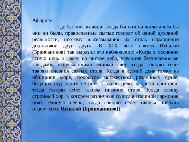 Афоризм:  Где бы они ни жили, когда бы они ни жили и кем бы они ни были, православные святые говорят об одной духовной реальности, поэтому высказывания их столь гармонично дополняют друг друга. В XIX веке святой Игнатий (Брянчанинов) так выразил это наблюдение: «Когда в осеннюю ясную ночь я гляжу на чистое небо, усеянное бесчисленными звездами, испускающими единый свет, тогда говорю себе: таковы писания святых отцов. Когда в летний день гляжу на обширное море, покрытое множеством различных судов, бегущих под одним ветром, к одной цели, к одной пристани, тогда говорю себе: таковы писания отцов. Когда слышу стройный хор, в котором различные голоса в изящной гармонии поют единую песнь, тогда говорю себе: таковы писания отцов»  (свт. Игнатий (Брянчанинов) ). 7 