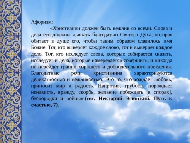 Афоризм:  «Христианин должен быть вежлив со всеми. Слова и дела его должны дышать благодатью Святого Духа, которая обитает в душе его, чтобы таким образом славилось имя Божие. Тот, кто выверяет каждое слово, тот и выверяет каждое дело. Тот, кто исследует слова, которые собирается сказать, исследует и дела, которые намеревается совершить, и никогда не перейдет границ хорошего и добродетельного поведения. Благодатные речи христианина характеризуются деликатностью и вежливостью. Это то, что рождает любовь, приносит мир и радость. Напротив, грубость порождает ненависть, вражду, скорбь, желание побеждать [в спорах], беспорядки и войны»  (свт. Нектарий Эгинский. Путь к счастью, 7) . 8 