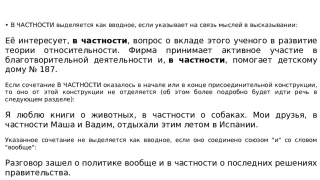 • В ЧАСТНОСТИ выделяется как вводное, если указывает на связь мыслей в высказывании: Её интересует,  в частности , вопрос о вкладе этого ученого в развитие теории относительности. Фирма принимает активное участие в благотворительной деятельности и,  в частности , помогает детскому дому № 187. Если сочетание В ЧАСТНОСТИ оказалось в начале или в конце присоединительной конструкции, то оно от этой конструкции не отделяется (об этом более подробно будет идти речь в следующем разделе): Я люблю книги о животных, в частности о собаках. Мои друзья, в частности Маша и Вадим, отдыхали этим летом в Испании. Указанное сочетание не выделяется как вводное, если оно соединено союзом 