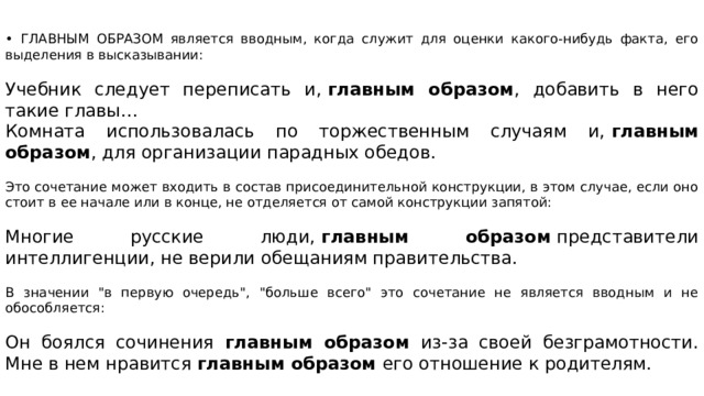 • ГЛАВНЫМ ОБРАЗОМ является вводным, когда служит для оценки какого-нибудь факта, его выделения в высказывании: Учебник следует переписать и,  главным образом , добавить в него такие главы… Комната использовалась по торжественным случаям и,  главным образом , для организации парадных обедов. Это сочетание может входить в состав присоединительной конструкции, в этом случае, если оно стоит в ее начале или в конце, не отделяется от самой конструкции запятой: Многие русские люди,  главным образом  представители интеллигенции, не верили обещаниям правительства. В значении 