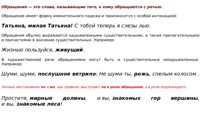     Обращения — это слова, называющие того, к кому обращаются с речью.   Обращение имеет форму именительного падежа и произносится с особой интонацией:   Татьяна, милая Татьяна!  С тобой теперь я слезы лью . Обращения обычно выражаются одушевленными существительными, а также прилагательными и причастиями в значении существительных. Например:   Жизнью пользуйся,  живущий . В художественной речи обращениями могут быть и существительные неодушевленные. Например:   Шуми, шуми,  послушное ветрило ;  Не шуми ты,  рожь , спелым колосом  .   Личные местоимения  ты  и  вы , как правило, выступают  не в роли обращения , а в роли подлежащего:    Простите,  мирные долины , и вы,  знакомых гор вершины , и вы,  знакомые леса ! 