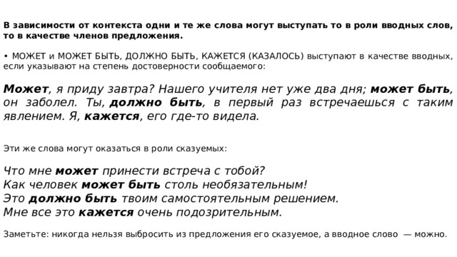 В зависимости от контекста одни и те же слова могут выступать то в роли вводных слов, то в качестве членов предложения.   • МОЖЕТ и МОЖЕТ БЫТЬ, ДОЛЖНО БЫТЬ, КАЖЕТСЯ (КАЗАЛОСЬ) выступают в качестве вводных, если указывают на степень достоверности сообщаемого: Может , я приду завтра? Нашего учителя нет уже два дня;  может быть , он заболел. Ты,  должно быть , в первый раз встречаешься с таким явлением. Я,  кажется , его где-то видела. Эти же слова могут оказаться в роли сказуемых: Что мне  может принести встреча с тобой? Как человек  может быть  столь необязательным! Это  должно быть  твоим самостоятельным решением. Мне все это  кажется  очень подозрительным.  Заметьте: никогда нельзя выбросить из предложения его сказуемое, а вводное слово  — можно. 