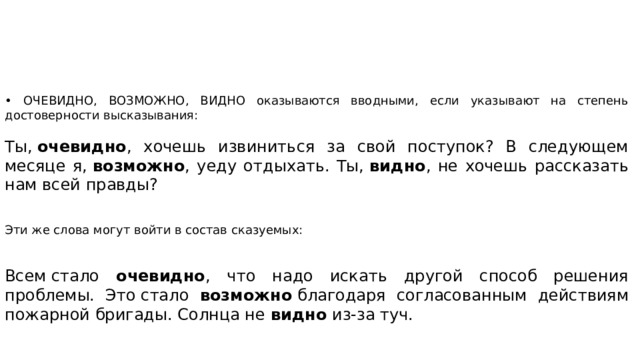 • ОЧЕВИДНО, ВОЗМОЖНО, ВИДНО оказываются вводными, если указывают на степень достоверности высказывания: Ты,  очевидно , хочешь извиниться за свой поступок? В следующем месяце я,  возможно , уеду отдыхать. Ты,  видно , не хочешь рассказать нам всей правды? Эти же слова могут войти в состав сказуемых: Всем стало очевидно , что надо искать другой способ решения проблемы. Это стало возможно  благодаря согласованным действиям пожарной бригады. Солнца не видно  из-за туч. 