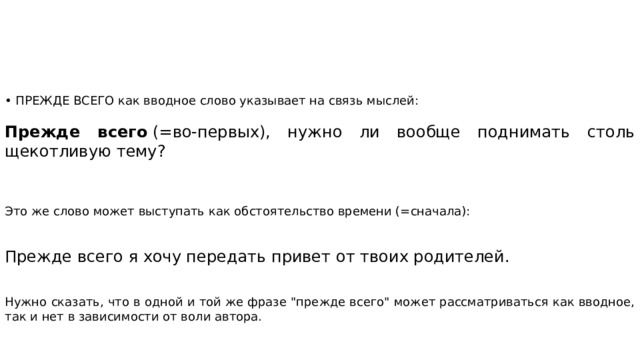 • ПРЕЖДЕ ВСЕГО как вводное слово указывает на связь мыслей:  Прежде всего  (=во-первых), нужно ли вообще поднимать столь щекотливую тему? Это же слово может выступать как обстоятельство времени (=сначала): Прежде всего я хочу передать привет от твоих родителей. Нужно сказать, что в одной и той же фразе 
