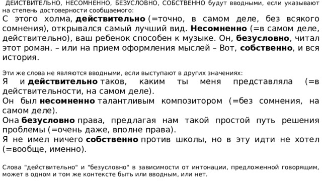 ДЕЙСТВИТЕЛЬНО, НЕСОМНЕННО, БЕЗУСЛОВНО, СОБСТВЕННО будут вводными, если указывают на степень достоверности сообщаемого: С этого холма,  действительно  (=точно, в самом деле, без всякого сомнения), открывался самый лучший вид.  Несомненно  (=в самом деле, действительно), ваш ребенок способен к музыке. Он,  безусловно , читал этот роман. – или на прием оформления мыслей – Вот,  собственно , и вся история. Эти же слова не являются вводными, если выступают в других значениях: Я и  действительно  таков, каким ты меня представляла (=в действительности, на самом деле). Он был  несомненно  талантливым композитором (=без сомнения, на самом деле). Она  безусловно  права, предлагая нам такой простой путь решения проблемы (=очень даже, вполне права). Я не имел ничего  собственно  против школы, но в эту идти не хотел (=вообще, именно). Слова 