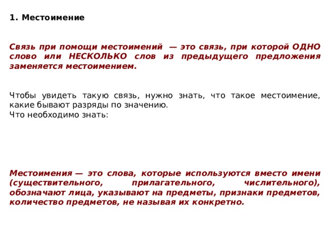               Местоимение   Связь при помощи местоимений  — это связь, при которой ОДНО слово или НЕСКОЛЬКО слов из предыдущего предложения заменяется местоимением.   Чтобы увидеть такую связь, нужно знать, что такое местоимение, какие бывают разряды по значению. Что необходимо знать:      Местоимения — это слова, которые используются вместо имени (существительного, прилагательного, числительного), обозначают лица, указывают на предметы, признаки предметов, количество предметов, не называя их конкретно. 