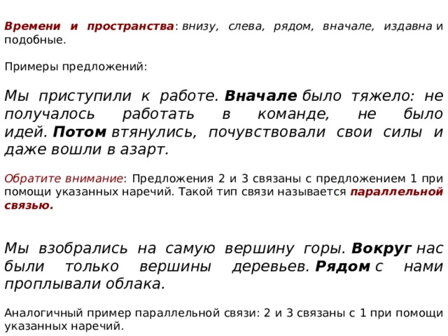 Времени и пространства :  внизу, слева, рядом, вначале, издавна  и подобные. Примеры предложений:   Мы приступили к работе.  Вначале  было тяжело: не получалось работать в команде, не было идей.  Потом  втянулись, почувствовали свои силы и даже вошли в азарт.   Обратите внимание : Предложения 2 и 3 связаны с предложением 1 при помощи указанных наречий. Такой тип связи называется  параллельной связью.   Мы взобрались на самую вершину горы.  Вокруг  нас были только вершины деревьев.  Рядом  с нами проплывали облака.   Аналогичный пример параллельной связи: 2 и 3 связаны с 1 при помощи указанных наречий. 