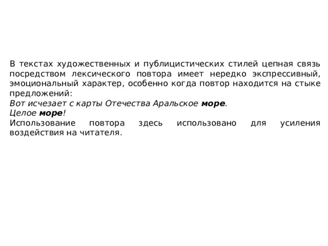 В текстах художественных и публицистических стилей цепная связь посредством лексического повтора имеет нередко экспрессивный, эмоциональный характер, особенно когда повтор находится на стыке предложений: Вот исчезает с карты Отечества Аральское  море . Целое  море ! Использование повтора здесь использовано для усиления воздействия на читателя. 