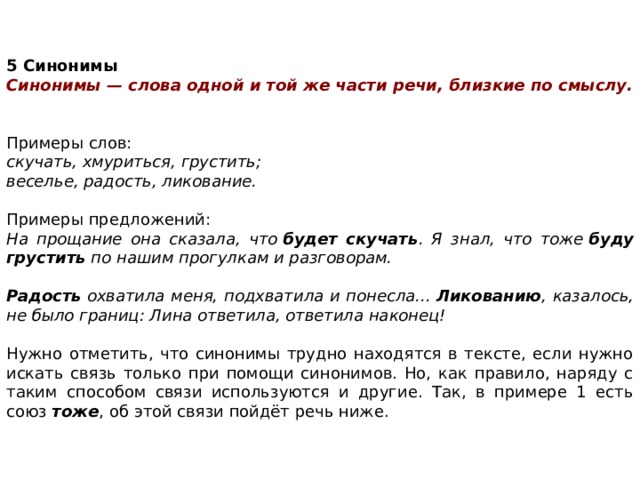    5 Синонимы Синонимы — слова одной и той же части речи, близкие по смыслу. Примеры слов:  скучать, хмуриться, грустить; веселье, радость, ликование. Примеры предложений:  На прощание она сказала, что  будет скучать . Я знал, что тоже  буду грустить  по нашим прогулкам и разговорам.  Радость  охватила меня, подхватила и понесла...  Ликованию , казалось, не было границ: Лина ответила, ответила наконец! Нужно отметить, что синонимы трудно находятся в тексте, если нужно искать связь только при помощи синонимов. Но, как правило, наряду с таким способом связи используются и другие. Так, в примере 1 есть союз  тоже , об этой связи пойдёт речь ниже. 