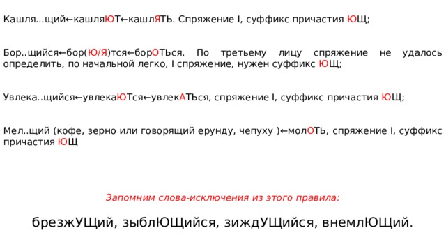 Кашля...щий←кашля Ю Т←кашл Я ТЬ. Спря­же­ние I, суф­фикс при­ча­стия Ю Щ; Бор..щийся←бор( Ю/Я )тся←бор О ТЬся. По тре­тье­му лицу спря­же­ние не уда­лось определить, по на­чаль­ной легко, I спряжение, нужен суф­фикс Ю Щ; Увлека..щийся←увлека Ю Тся←увлек А ТЬся, спря­же­ние I, суф­фикс при­ча­стия Ю Щ; Мел..щий (кофе, зерно или говорящий ерунду, чепуху )←мол О ТЬ, спря­же­ние I, суф­фикс при­ча­стия Ю Щ      Запомним слова-исключения из этого правила: брезжУЩий, зыблЮЩийся, зиждУЩийся, внемлЮЩий. 