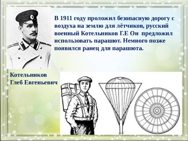  В 1911 году проложил безопасную дорогу с воздуха на землю для лётчиков, русский военный Котельников Г.Е Он предложил использовать парашют. Немного позже появился ранец для парашюта.  Котельников Глеб Евгеньевич 