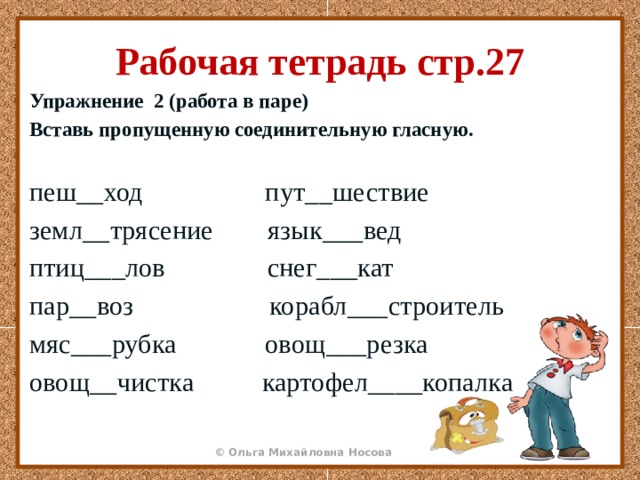 Рабочая тетрадь стр.27 Упражнение 2 (работа в паре) Вставь пропущенную соединительную гласную.  пеш__ход пут__шествие земл__трясение язык___вед птиц___лов снег___кат пар__воз корабл___строитель мяс___рубка овощ___резка овощ__чистка картофел____копалка 