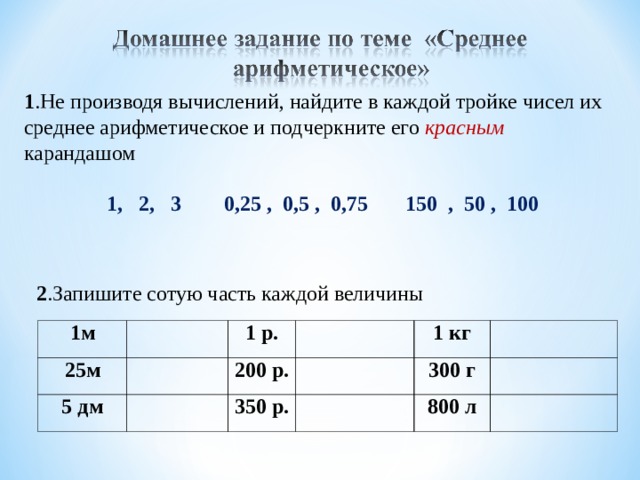 1 .Не производя вычислений, найдите в каждой тройке чисел их среднее арифметическое и подчеркните его красным карандашом 1, 2, 3 0,25 , 0,5 , 0,75 150 , 50 , 100 2 .Запишите сотую часть каждой величины 1м 25м 5 дм 1 р. 200 р. 1 кг 350 р. 300 г 800 л 