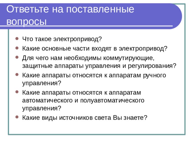 Ответьте на поставленные вопросы Что такое электропривод? Какие основные части входят в электропривод? Для чего нам необходимы коммутирующие, защитные аппараты управления и регулирования? Какие аппараты относятся к аппаратам ручного управления? Какие аппараты относятся к аппаратам автоматического и полуавтоматического управления? Какие виды источников света Вы знаете? 