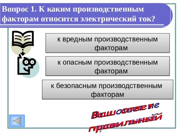 К каким производственным факторам относится электрический ток? Какой уровень электрического тока безопасен для человека? Какие средства индивидуальной защиты снизят степень воздействия электрического тока на человека? Какой электрический ток более опасный? В каком случае человек находится в большей опасности? Что такое заземление? Какова должна быть величина сопротивления защитного заземления в установках напряжением до 1000В? От каких аварийных режимов защищает заземление? Что необходимо сделать первым при поражении электрическим тока работника? Вопрос 10. При каком уровне напряжения обязательно выполняют заземление в помещениях повышенной опасностью?  