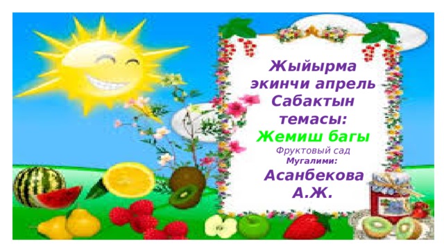 Жыйырма экинчи апрель Сабактын темасы: Жемиш багы Фруктовый сад Мугалими:  Асанбекова А.Ж. 