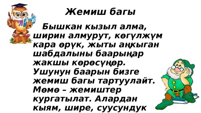Жемиш багы  Бышкан кызыл алма, ширин алмурут, көгүлжүм кара өрүк, жыты аңкыган шабдалыны баарыңар жакшы көрөсүңөр. Ушунун баарын бизге жемиш багы тартуулайт. Мөмө – жемиштер кургатылат. Алардан кыям, шире, суусундук жасалат 