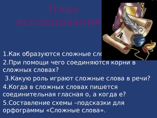  План  исследований 1.Как образуются сложные слова? 2.При помощи чего соединяются корни в сложных словах?  3.Какую роль играют сложные слова в речи? 4.Когда в сложных словах пишется соединительная гласная о, а когда е? 5.Составление схемы –подсказки для орфограммы «Сложные слова». 