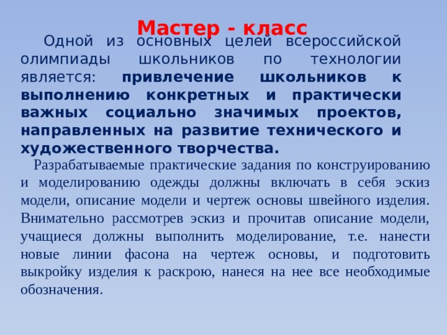 Мастер - класс Одной из основных целей всероссийской олимпиады школьников по технологии является: привлечение школьников к выполнению конкретных и практически важных социально значимых проектов, направленных на развитие технического и художественного творчества. Разрабатываемые практические задания по конструированию и моделированию одежды должны включать в себя эскиз модели, описание модели и чертеж основы швейного изделия. Внимательно рассмотрев эскиз и прочитав описание модели, учащиеся должны выполнить моделирование, т.е. нанести новые линии фасона на чертеж основы, и подготовить выкройку изделия к раскрою, нанеся на нее все необходимые обозначения. 