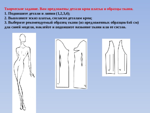 Творческое задание. Вам предложены детали кроя платья и образцы ткани. 1. Подпишите детали и линии (1,2,3,4); 2. Выполните эскиз платья, согласно деталям кроя; 3. Выберите рекомендуемый образец ткани (из предложенных образцов 6х6 см) для своей модели, наклейте и подпишите название ткани или ее состав. 