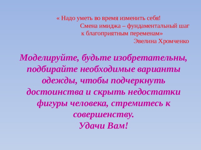       « Надо уметь во время изменить себя!  Смена имиджа – фундаментальный шаг  к благоприятным переменам»    Эвелина Хромченко   Моделируйте, будьте изобретательны, подбирайте необходимые варианты одежды, чтобы подчеркнуть достоинства и скрыть недостатки фигуры человека, стремитесь к совершенству.  Удачи Вам!   