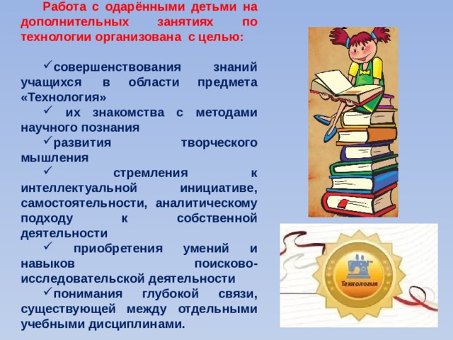 Работа с одарёнными детьми на дополнительных занятиях по технологии организована  с целью:  совершенствования знаний учащихся  в области предмета «Технология»  их знакомства с методами научного познания развития творческого мышления  стремления  к интеллектуальной инициативе, самостоятельности, аналитическому подходу к собственной деятельности  приобретения умений и навыков поисково-исследовательской деятельности понимания глубокой связи, существующей между отдельными учебными дисциплинами. 