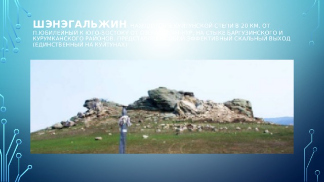 Шэнэгальжин  находится в Куйтунской степи в 20 км. от п.Юбилейный к юго-востоку от озера Саган-Нур, на стыке Баргузинского и Курумканского районов. Представляет собой эффективный скальный выход (единственный на Куйтунах)   
